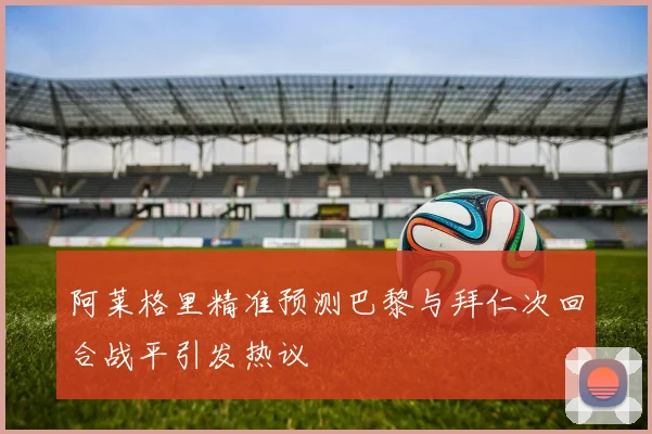 阿莱格里精准预测巴黎与拜仁次回合战平引发热议