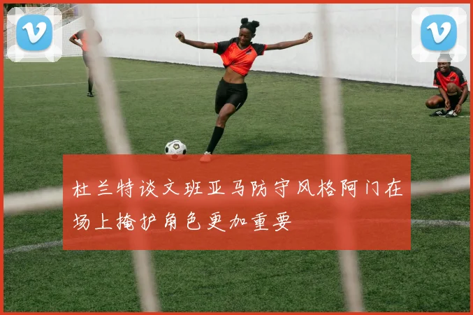 杜兰特谈文班亚马防守风格阿门在场上掩护角色更加重要