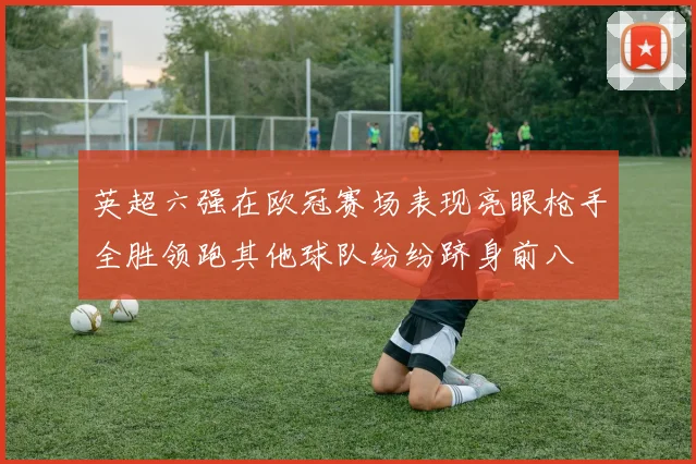 英超六强在欧冠赛场表现亮眼枪手全胜领跑其他球队纷纷跻身前八