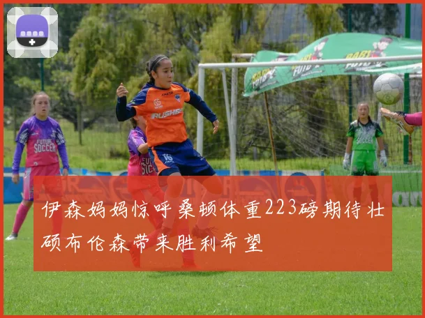 伊森妈妈惊呼桑顿体重223磅期待壮硕布伦森带来胜利希望