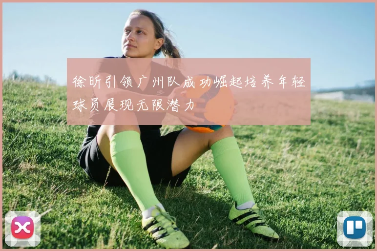 徐昕引领广州队成功崛起培养年轻球员展现无限潜力