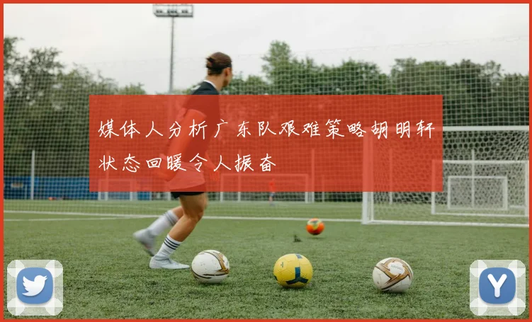 媒体人分析广东队艰难策略胡明轩状态回暖令人振奋
