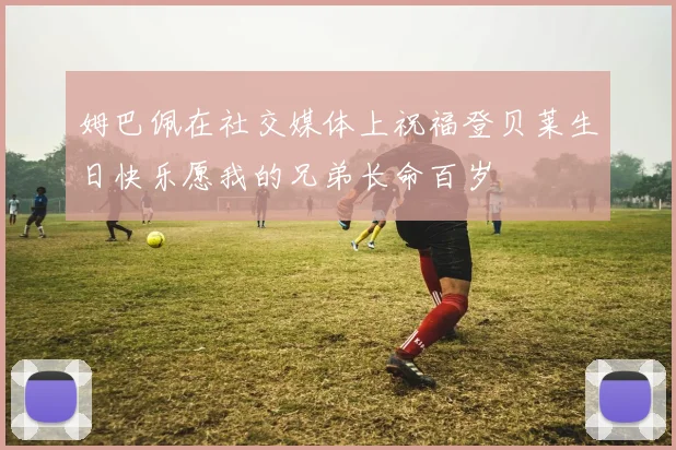 姆巴佩在社交媒体上祝福登贝莱生日快乐愿我的兄弟长命百岁