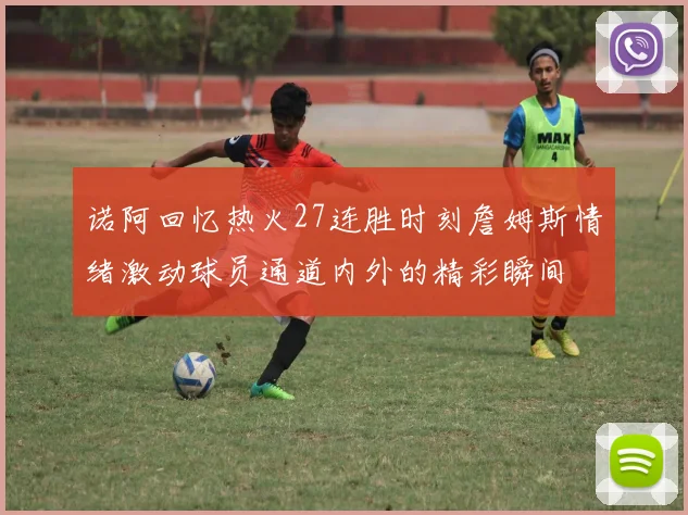 诺阿回忆热火27连胜时刻詹姆斯情绪激动球员通道内外的精彩瞬间