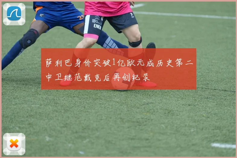萨利巴身价突破1亿欧元成历史第二中卫继范戴克后再创纪录
