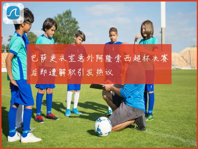 巴萨更衣室意外阿隆索西超杯决赛后即遭解职引发热议