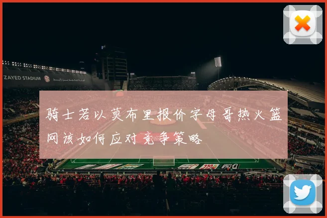 骑士若以莫布里报价字母哥热火篮网该如何应对竞争策略