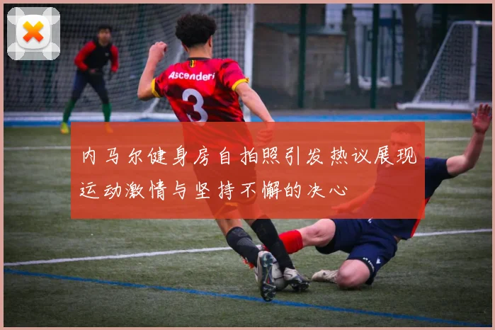 内马尔健身房自拍照引发热议展现运动激情与坚持不懈的决心
