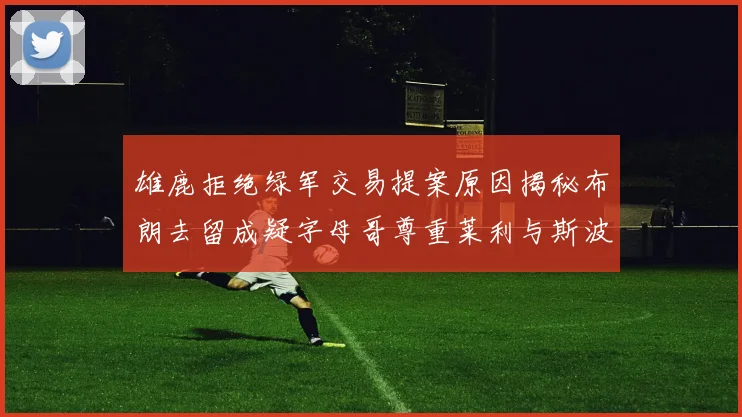 雄鹿拒绝绿军交易提案原因揭秘布朗去留成疑字母哥尊重莱利与斯波教练