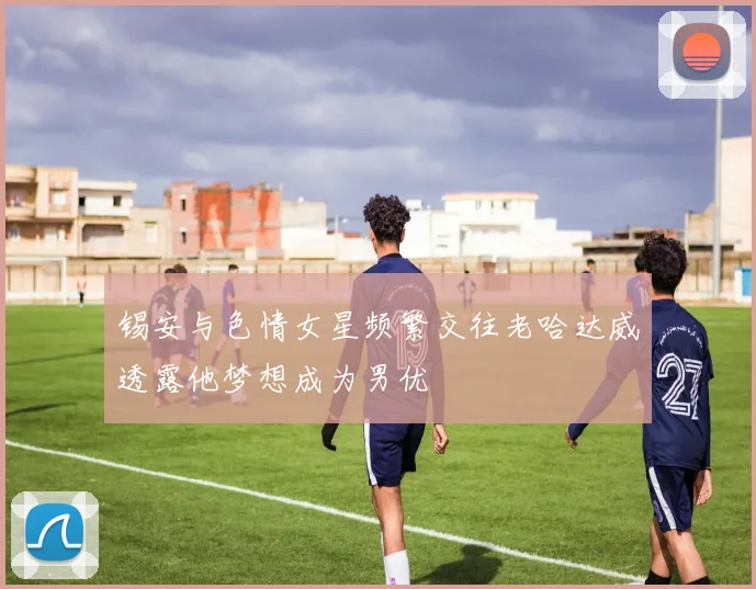 锡安与色情女星频繁交往老哈达威透露他梦想成为男优