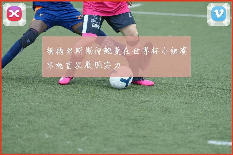 胡梅尔斯期待鲍曼在世界杯小组赛末轮首发展现实力