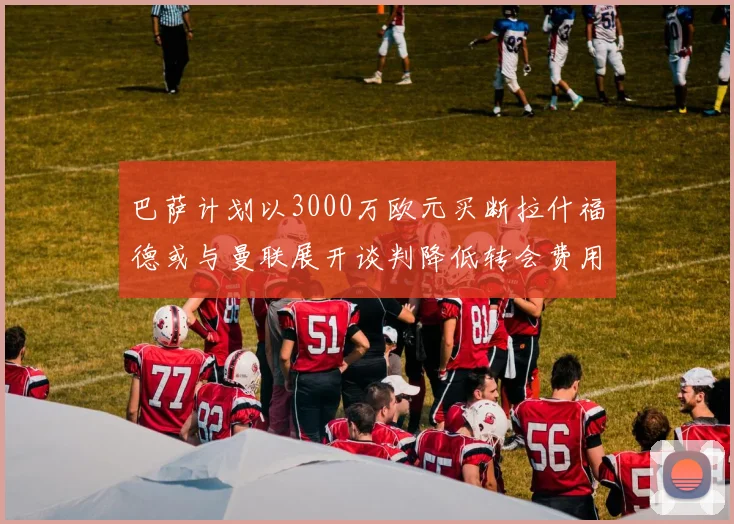 巴萨计划以3000万欧元买断拉什福德或与曼联展开谈判降低转会费用